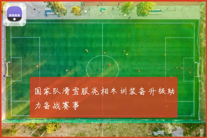 国家队滑雪服亮相冬训装备升级助力备战赛事