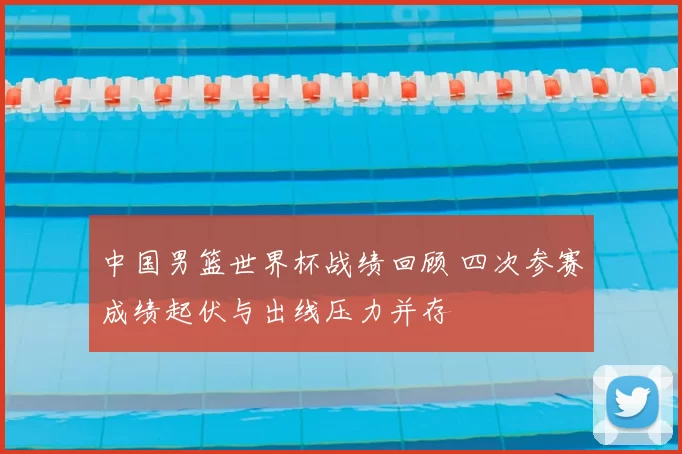 中国男篮世界杯战绩回顾 四次参赛成绩起伏与出线压力并存
