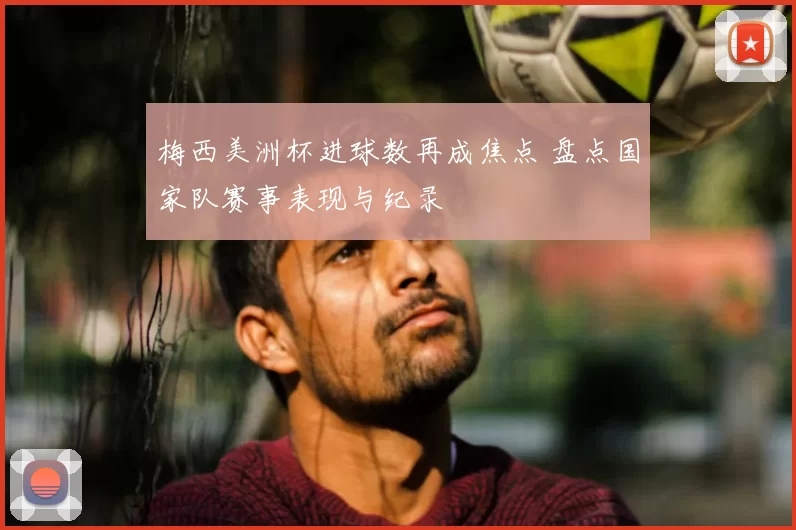 梅西美洲杯进球数再成焦点 盘点国家队赛事表现与纪录