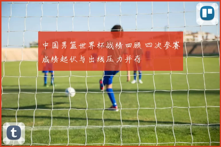 中国男篮世界杯战绩回顾 四次参赛成绩起伏与出线压力并存