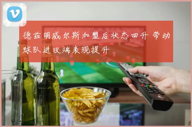 德兹明威尔斯加盟后状态回升 带动球队进攻端表现提升