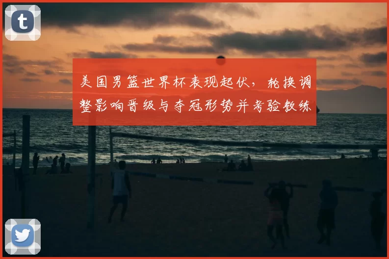 美国男篮世界杯表现起伏,轮换调整影响晋级与夺冠形势并考验教练战术