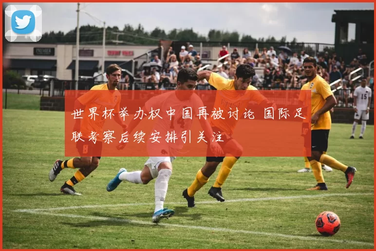 世界杯举办权中国再被讨论 国际足联考察后续安排引关注