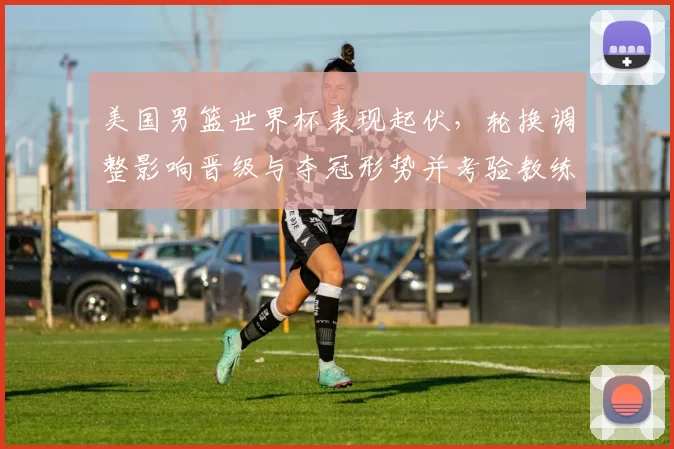 美国男篮世界杯表现起伏,轮换调整影响晋级与夺冠形势并考验教练战术