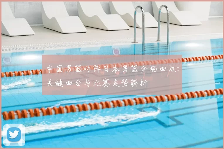 中国男篮对阵日本男篮全场回放：关键回合与比赛走势解析