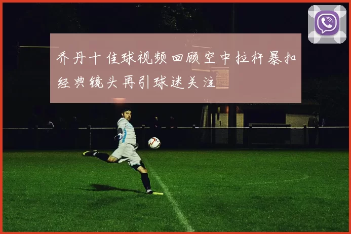 乔丹十佳球视频回顾空中拉杆暴扣经典镜头再引球迷关注