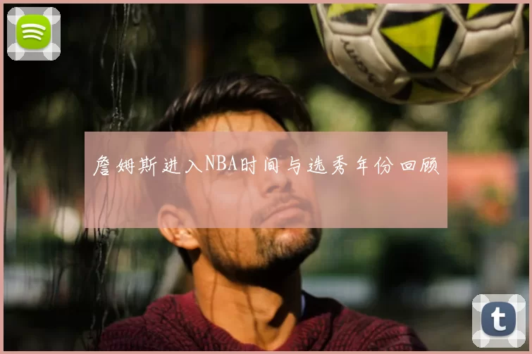 詹姆斯进入NBA时间与选秀年份回顾