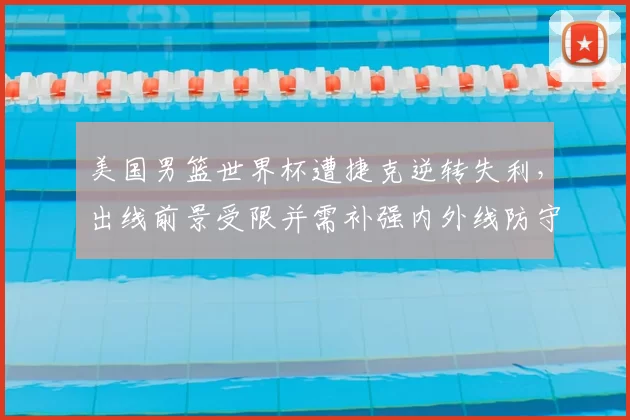 美国男篮世界杯遭捷克逆转失利,出线前景受限并需补强内外线防守
