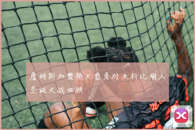 詹姆斯加盟热火首秀对决科比湖人圣诞大战回顾