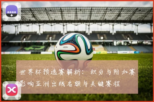 世界杯预选赛解析:积分与附加赛影响亚洲出线名额与关键赛程