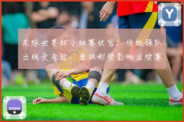 足球世界杯小组赛收官：传统强队出线受考验，晋级形势影响后续赛程