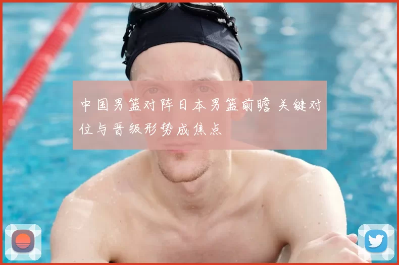 中国男篮对阵日本男篮前瞻 关键对位与晋级形势成焦点