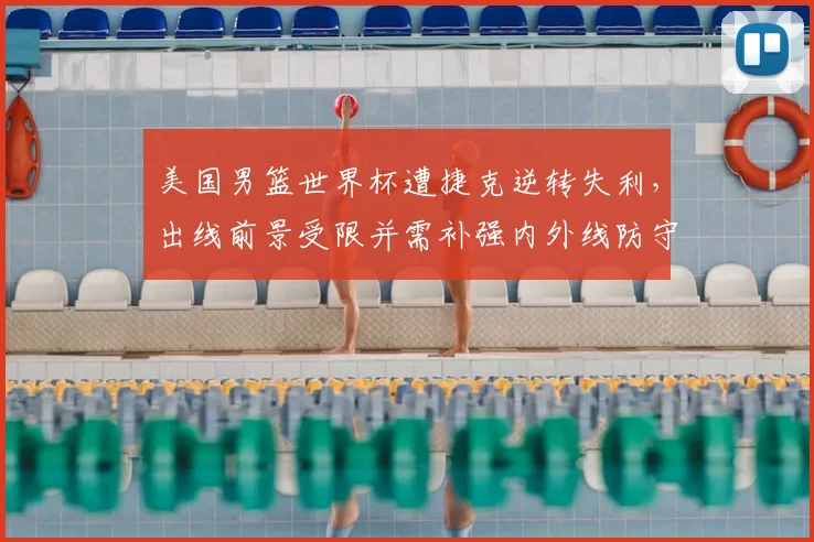 美国男篮世界杯遭捷克逆转失利,出线前景受限并需补强内外线防守