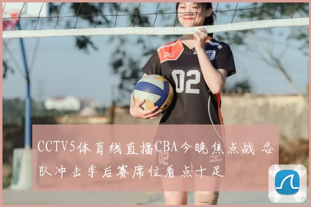 CCTV5体育线直播CBA今晚焦点战 各队冲击季后赛席位看点十足
