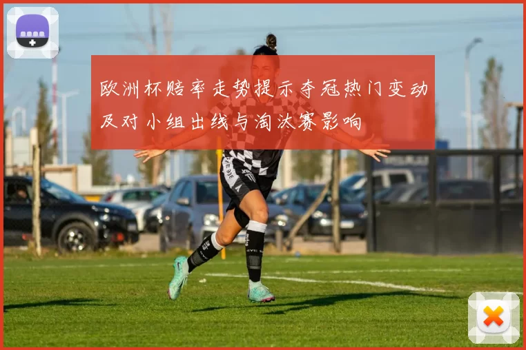 欧洲杯赔率走势提示夺冠热门变动及对小组出线与淘汰赛影响