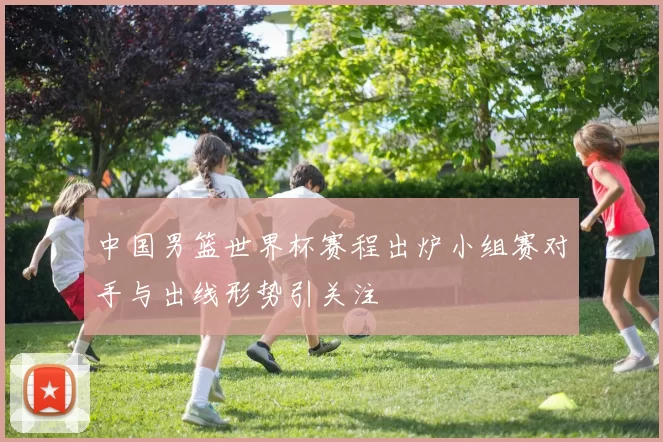 中国男篮世界杯赛程出炉小组赛对手与出线形势引关注
