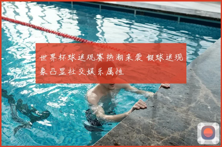 世界杯球迷观赛热潮来袭 假球迷现象凸显社交娱乐属性
