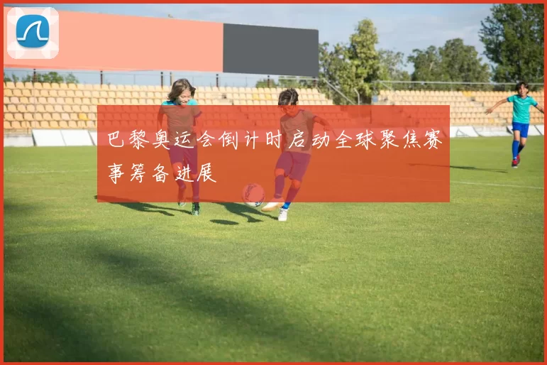 巴黎奥运会倒计时启动全球聚焦赛事筹备进展