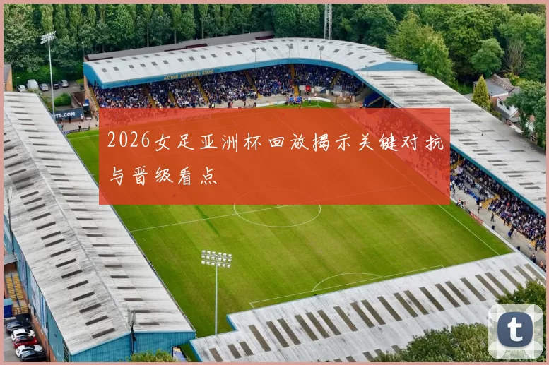 2026女足亚洲杯回放揭示关键对抗与晋级看点