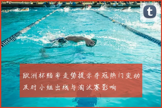 欧洲杯赔率走势提示夺冠热门变动及对小组出线与淘汰赛影响