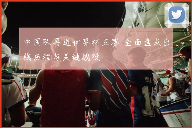 中国队再进世界杯正赛 全面盘点出线历程与关键战役