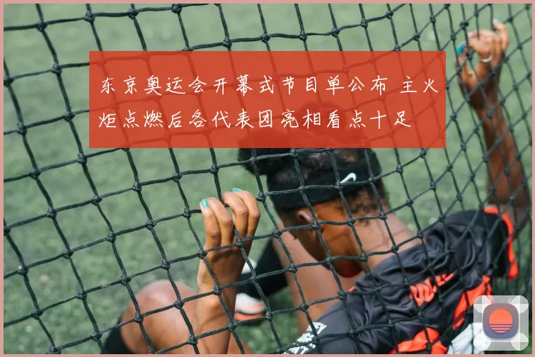 东京奥运会开幕式节目单公布 主火炬点燃后各代表团亮相看点十足