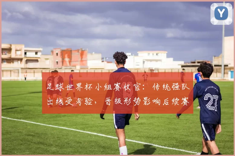 足球世界杯小组赛收官：传统强队出线受考验，晋级形势影响后续赛程