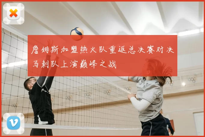 詹姆斯加盟热火队重返总决赛对决马刺队上演巅峰之战