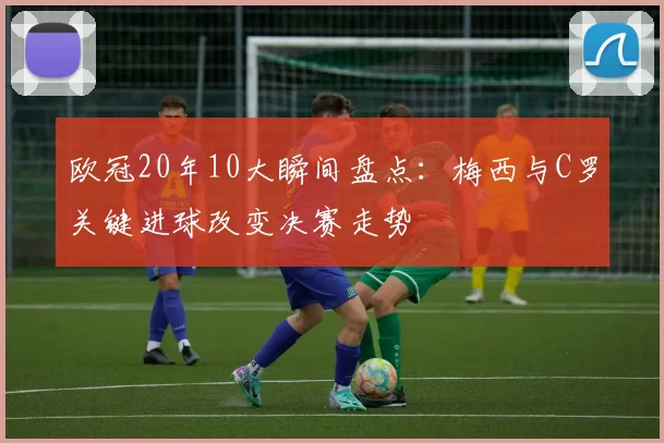 欧冠20年10大瞬间盘点：梅西与C罗关键进球改变决赛走势