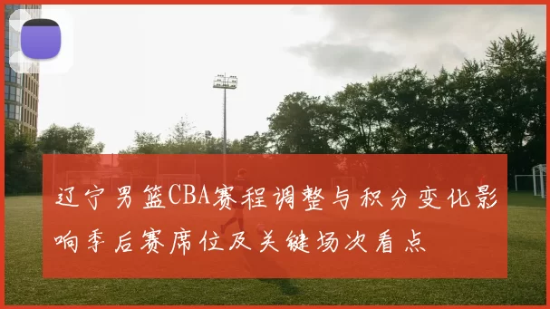 辽宁男篮CBA赛程调整与积分变化影响季后赛席位及关键场次看点