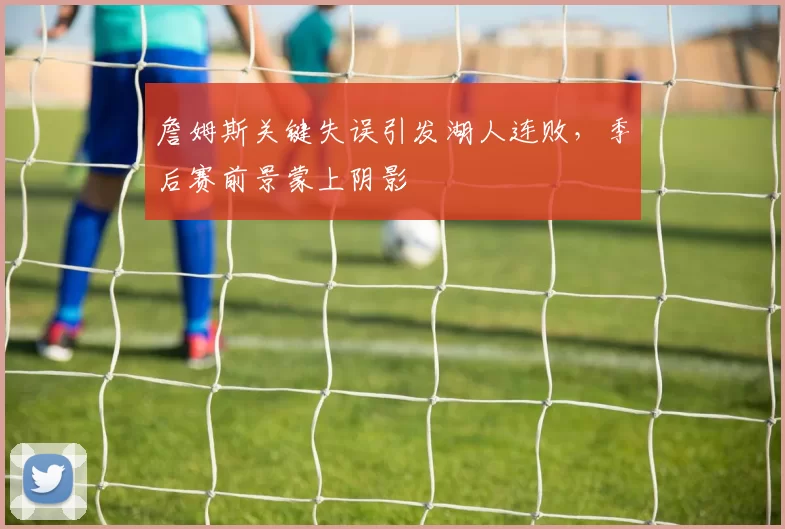 詹姆斯关键失误引发湖人连败，季后赛前景蒙上阴影