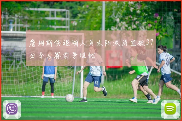 詹姆斯伤退湖人负太阳浓眉空砍37分季后赛前景堪忧