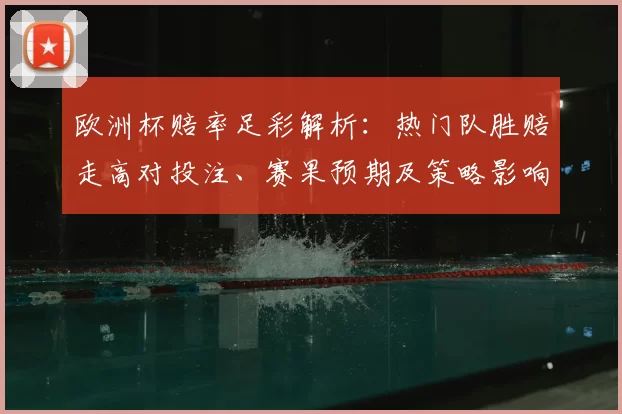 欧洲杯赔率足彩解析：热门队胜赔走高对投注、赛果预期及策略影响
