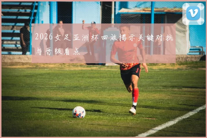 2026女足亚洲杯回放揭示关键对抗与晋级看点