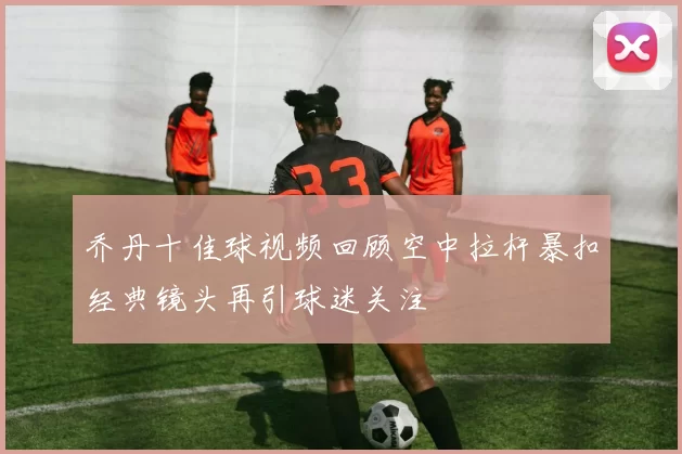 乔丹十佳球视频回顾空中拉杆暴扣经典镜头再引球迷关注