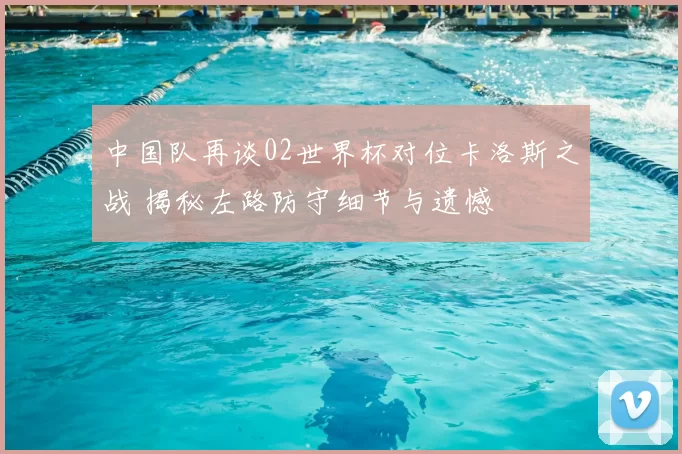 中国队再谈02世界杯对位卡洛斯之战 揭秘左路防守细节与遗憾