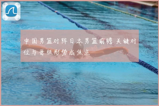 中国男篮对阵日本男篮前瞻 关键对位与晋级形势成焦点